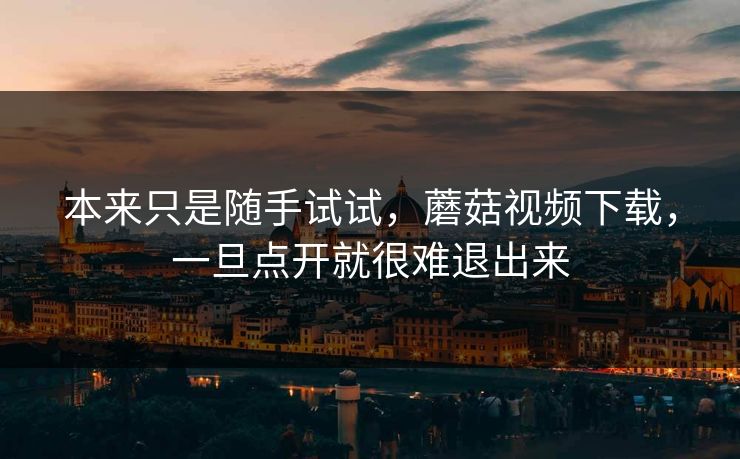 本来只是随手试试,蘑菇视频下载,一旦点开就很难退出来 本来只是随手试试,蘑菇视频下载,一旦点开就很难退出来