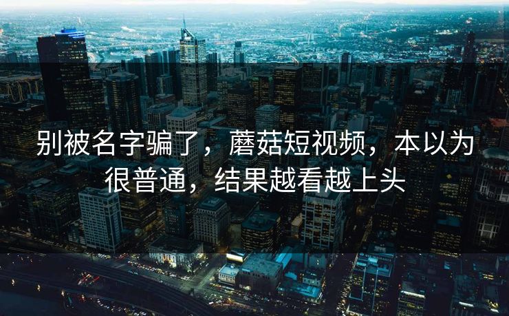 别被名字骗了,蘑菇短视频,本以为很普通,结果越看越上头 别被名字骗了,蘑菇短视频,本以为很普通,结果越看越上头