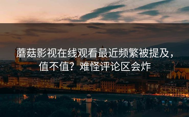 蘑菇影视在线观看最近频繁被提及，值不值？难怪评论区会炸