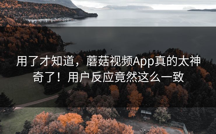 用了才知道,蘑菇视频App真的太神奇了!用户反应竟然这么一致 用了才知道,蘑菇视频App真的太神奇了!用户反应竟然这么一致
