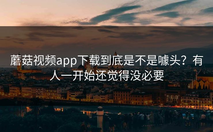蘑菇视频app下载到底是不是噱头?有人一开始还觉得没必要 蘑菇视频app下载到底是不是噱头?有人一开始还觉得没必要