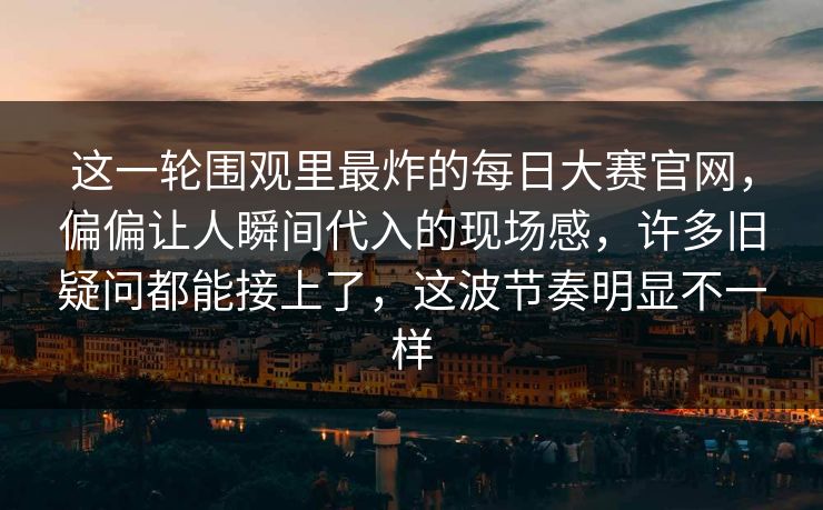 这一轮围观里最炸的每日大赛官网，偏偏让人瞬间代入的现场感，许多旧疑问都能接上了，这波节奏明显不一样