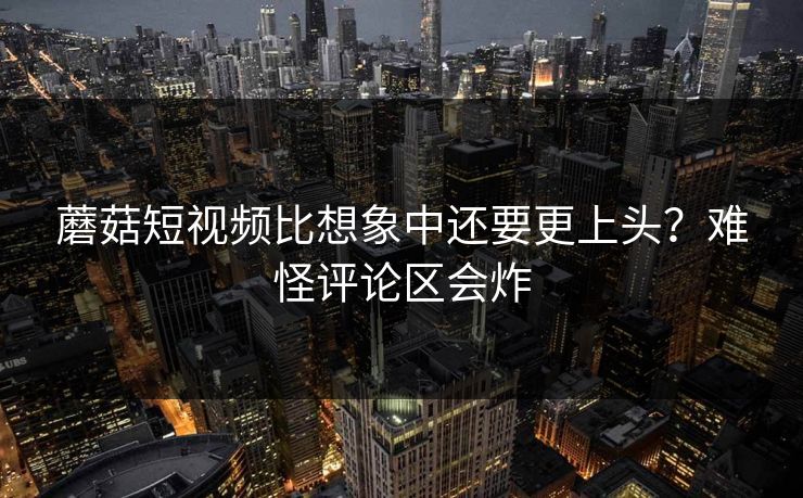 蘑菇短视频比想象中还要更上头？难怪评论区会炸