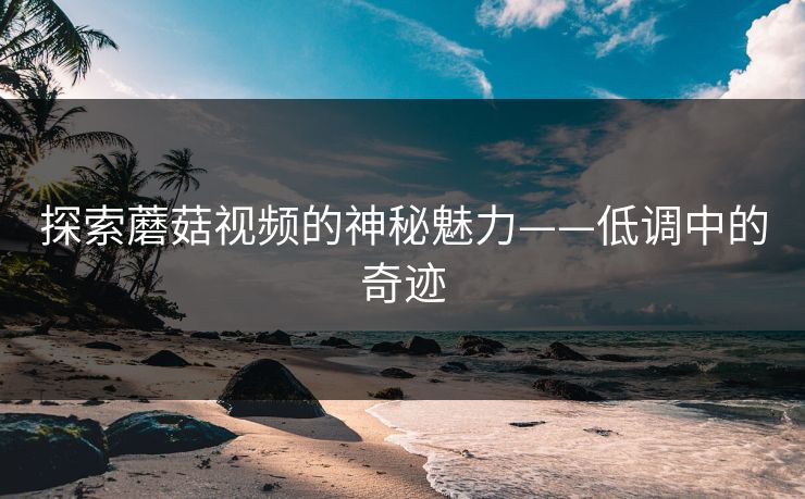 探索蘑菇视频的神秘魅力——低调中的奇迹 探索蘑菇视频的神秘魅力——低调中的奇迹