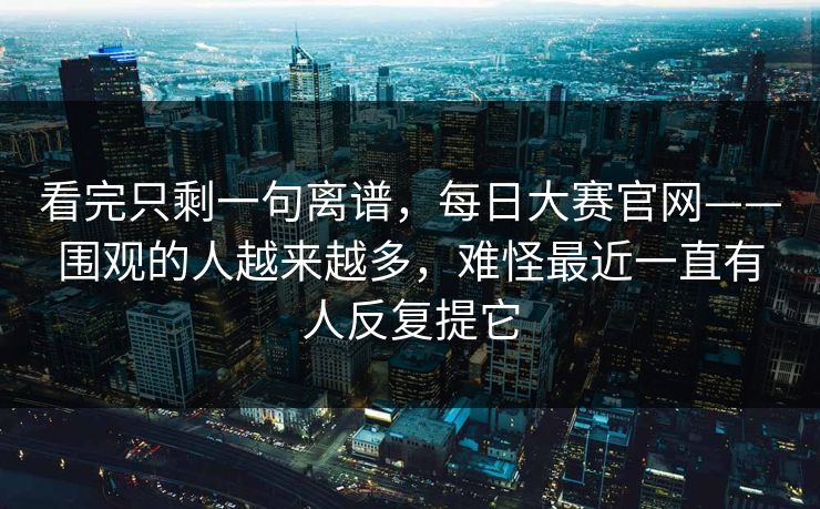 看完只剩一句离谱，每日大赛官网——围观的人越来越多，难怪最近一直有人反复提它