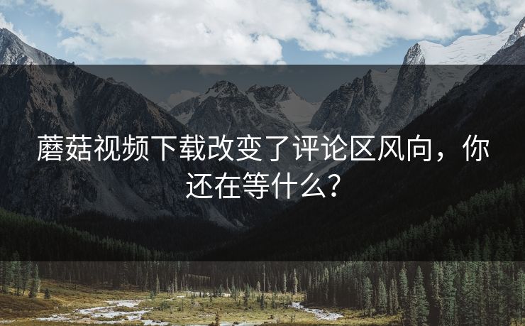 蘑菇视频下载改变了评论区风向,你还在等什么? 蘑菇视频下载改变了评论区风向,你还在等什么?