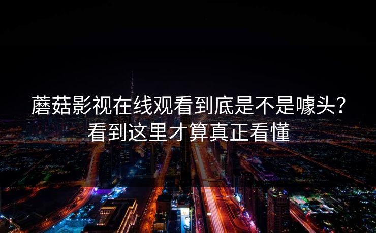 蘑菇影视在线观看到底是不是噱头？看到这里才算真正看懂