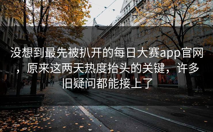 没想到最先被扒开的每日大赛app官网,原来这两天热度抬头的关键,许多旧疑问都能接上了 没想到最先被扒开的每日大赛app官网,原来这两天热度抬头的关键,许多旧疑问都能接上了