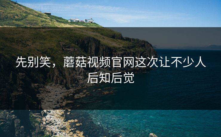 先别笑,蘑菇视频官网这次让不少人后知后觉 先别笑,蘑菇视频官网这次让不少人后知后觉