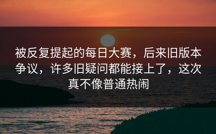 被反复提起的每日大赛，后来旧版本争议，许多旧疑问都能接上了，这次真不像普通热闹