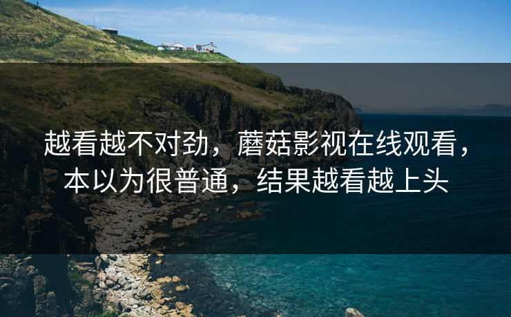 越看越不对劲，蘑菇影视在线观看，本以为很普通，结果越看越上头