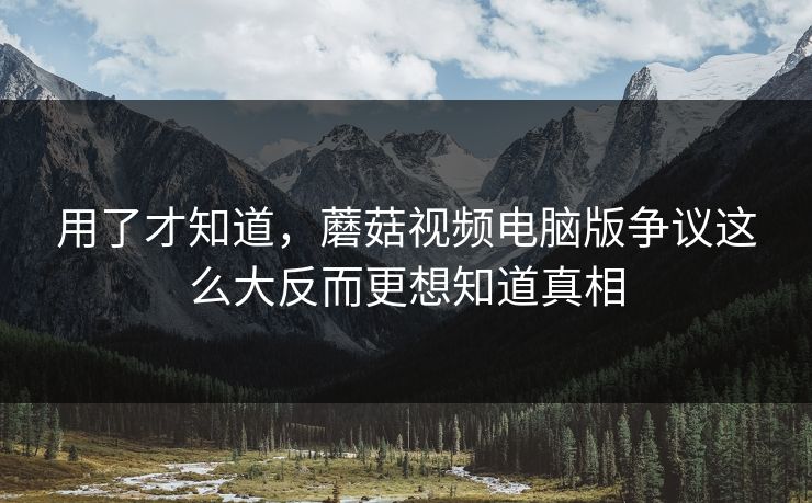 用了才知道，蘑菇视频电脑版争议这么大反而更想知道真相