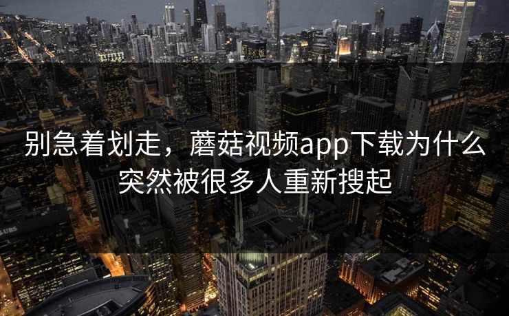 别急着划走，蘑菇视频app下载为什么突然被很多人重新搜起