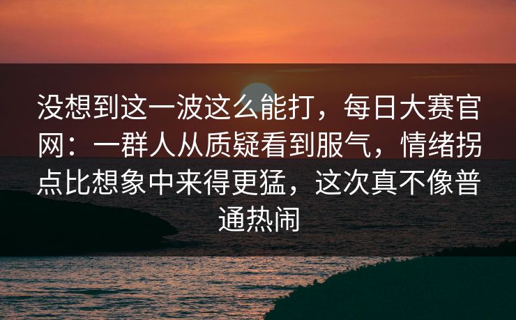没想到这一波这么能打，每日大赛官网：一群人从质疑看到服气，情绪拐点比想象中来得更猛，这次真不像普通热闹