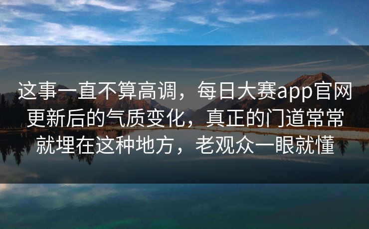 这事一直不算高调，每日大赛app官网更新后的气质变化，真正的门道常常就埋在这种地方，老观众一眼就懂