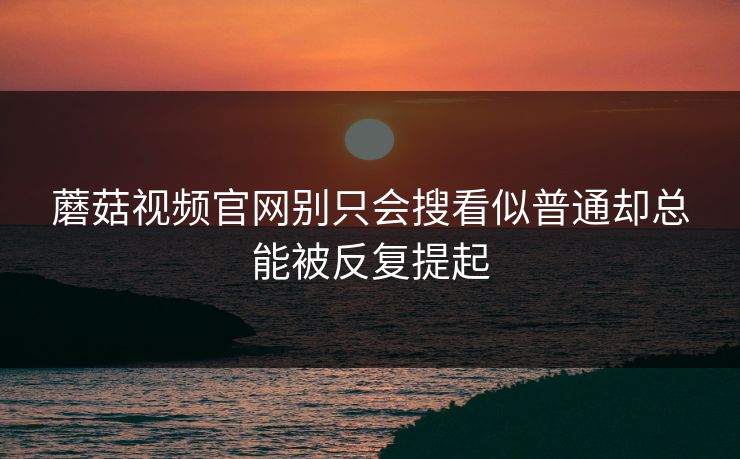 蘑菇视频官网别只会搜看似普通却总能被反复提起