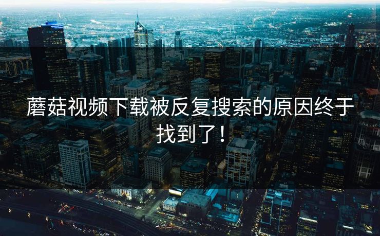 蘑菇视频下载被反复搜索的原因终于找到了！