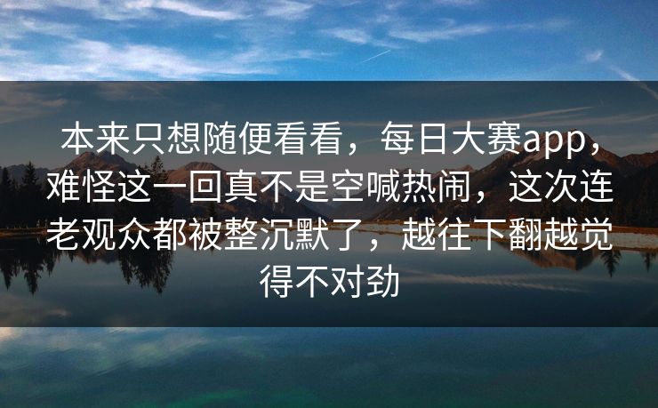 本来只想随便看看，每日大赛app，难怪这一回真不是空喊热闹，这次连老观众都被整沉默了，越往下翻越觉得不对劲