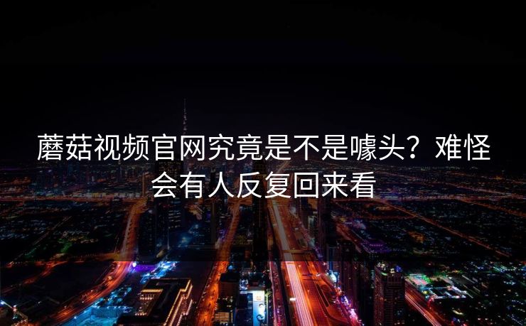 蘑菇视频官网究竟是不是噱头?难怪会有人反复回来看 蘑菇视频官网究竟是不是噱头?难怪会有人反复回来看