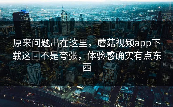 原来问题出在这里，蘑菇视频app下载这回不是夸张，体验感确实有点东西
