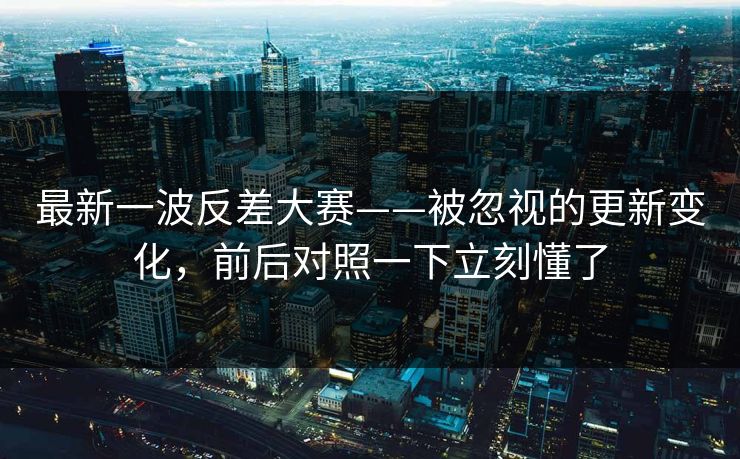 最新一波反差大赛——被忽视的更新变化，前后对照一下立刻懂了