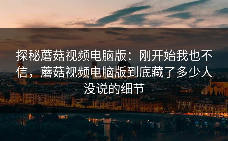 探秘蘑菇视频电脑版:刚开始我也不信,蘑菇视频电脑版到底藏了多少人没说的细节 探秘蘑菇视频电脑版:刚开始我也不信,蘑菇视频电脑版到底藏了多少人没说的细节