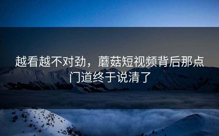 越看越不对劲,蘑菇短视频背后那点门道终于说清了 越看越不对劲,蘑菇短视频背后那点门道终于说清了
