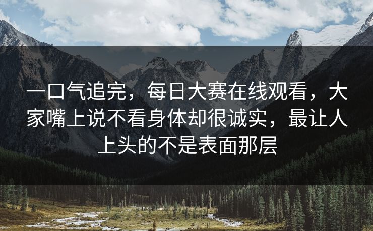 一口气追完,每日大赛在线观看,大家嘴上说不看身体却很诚实,最让人上头的不是表面那层 一口气追完,每日大赛在线观看,大家嘴上说不看身体却很诚实,最让人上头的不是表面那层