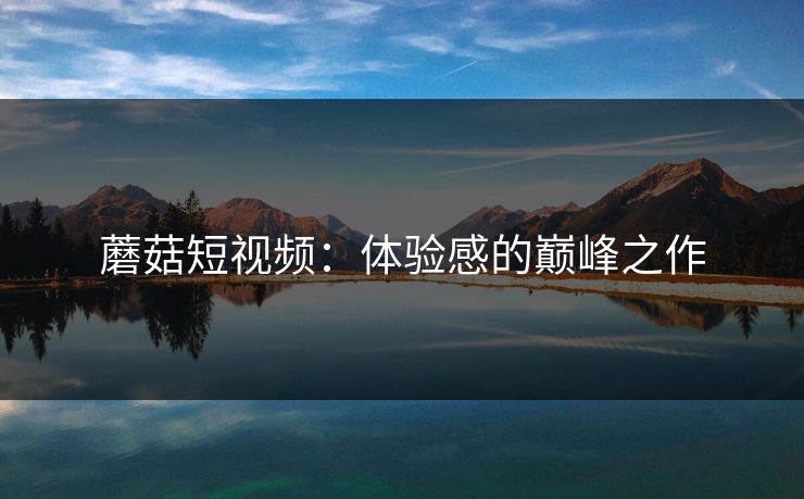 蘑菇短视频：体验感的巅峰之作