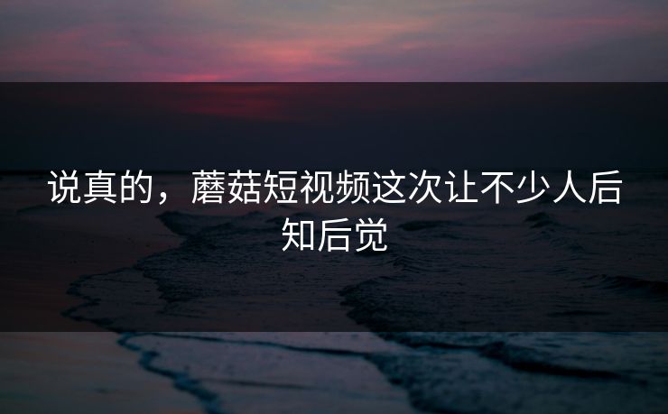 说真的，蘑菇短视频这次让不少人后知后觉