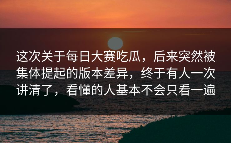 这次关于每日大赛吃瓜，后来突然被集体提起的版本差异，终于有人一次讲清了，看懂的人基本不会只看一遍