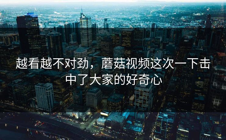 越看越不对劲，蘑菇视频这次一下击中了大家的好奇心