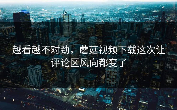 越看越不对劲，蘑菇视频下载这次让评论区风向都变了