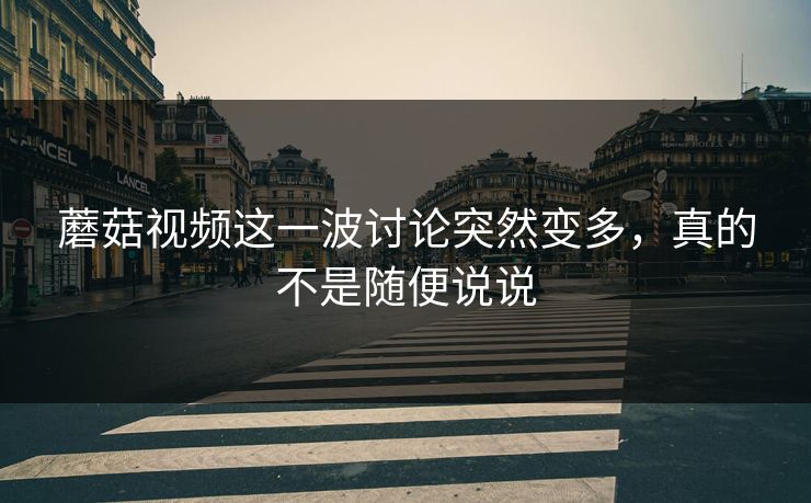 蘑菇视频这一波讨论突然变多，真的不是随便说说