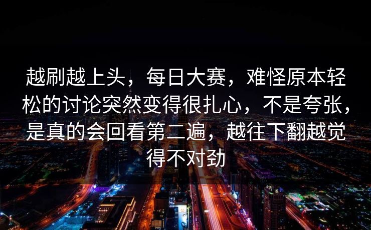 越刷越上头,每日大赛,难怪原本轻松的讨论突然变得很扎心,不是夸张,是真的会回看第二遍,越往下翻越觉得不对劲 越刷越上头,每日大赛,难怪原本轻松的讨论突然变得很扎心,不是夸张,是真的会回看第二遍,越往下翻越觉得不对劲