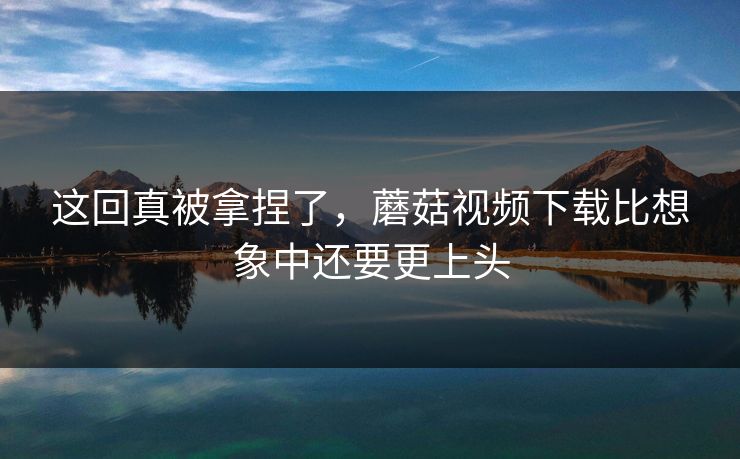 这回真被拿捏了,蘑菇视频下载比想象中还要更上头 这回真被拿捏了,蘑菇视频下载比想象中还要更上头