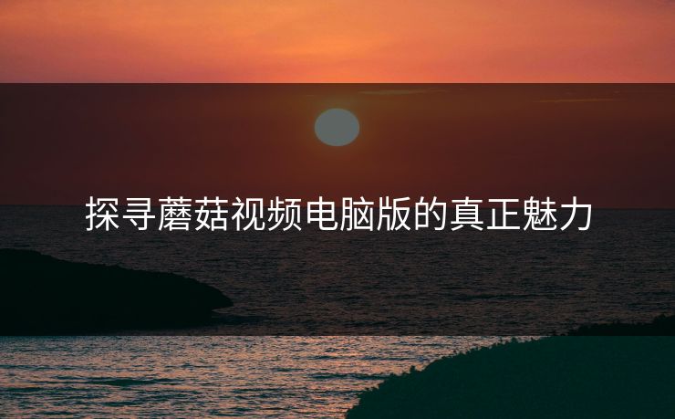 探寻蘑菇视频电脑版的真正魅力 探寻蘑菇视频电脑版的真正魅力