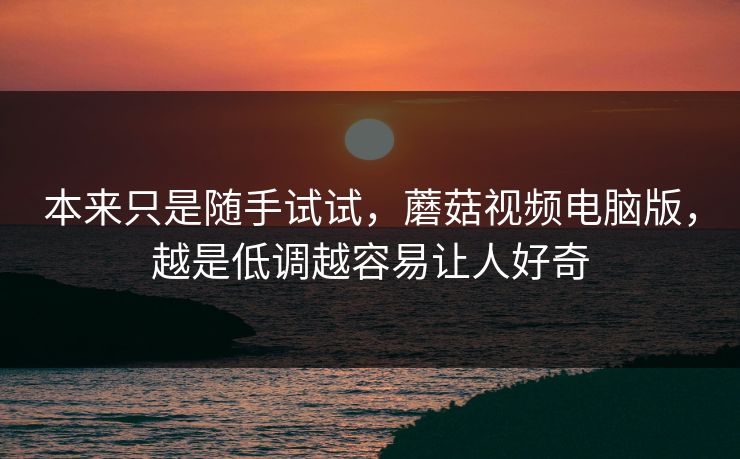 本来只是随手试试,蘑菇视频电脑版,越是低调越容易让人好奇 本来只是随手试试,蘑菇视频电脑版,越是低调越容易让人好奇