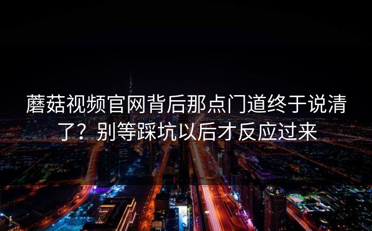 蘑菇视频官网背后那点门道终于说清了?别等踩坑以后才反应过来 蘑菇视频官网背后那点门道终于说清了?别等踩坑以后才反应过来