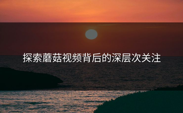 探索蘑菇视频背后的深层次关注