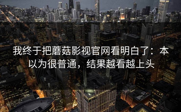 我终于把蘑菇影视官网看明白了:本以为很普通,结果越看越上头 我终于把蘑菇影视官网看明白了:本以为很普通,结果越看越上头