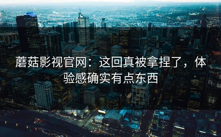 蘑菇影视官网:这回真被拿捏了,体验感确实有点东西 蘑菇影视官网:这回真被拿捏了,体验感确实有点东西