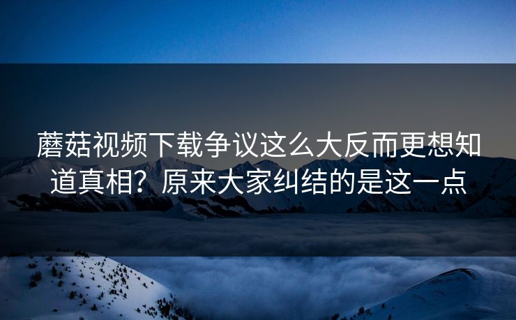 蘑菇视频下载争议这么大反而更想知道真相?原来大家纠结的是这一点 蘑菇视频下载争议这么大反而更想知道真相?原来大家纠结的是这一点