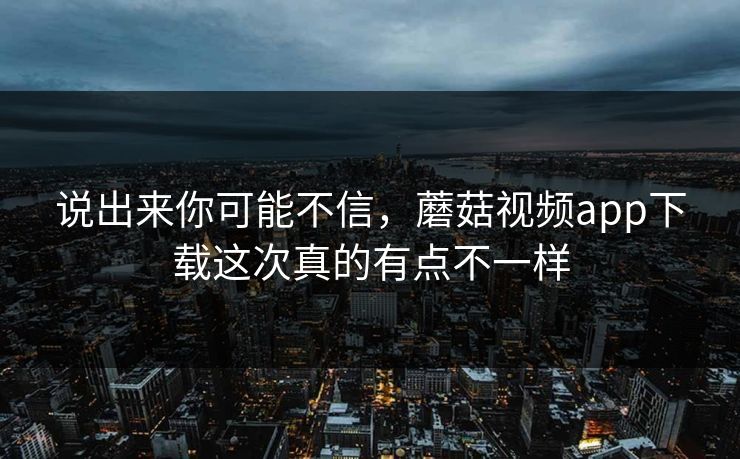 说出来你可能不信,蘑菇视频app下载这次真的有点不一样 说出来你可能不信,蘑菇视频app下载这次真的有点不一样