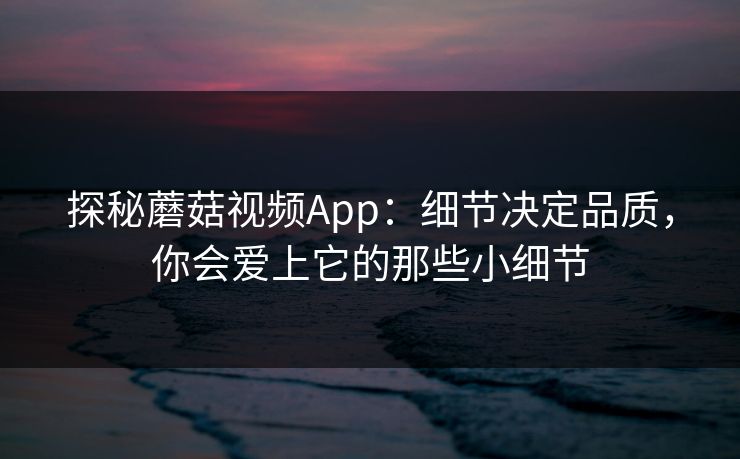 探秘蘑菇视频App：细节决定品质，你会爱上它的那些小细节