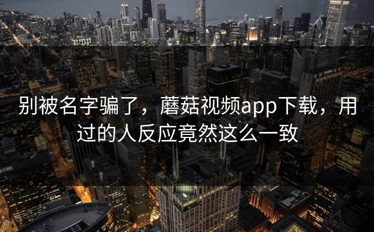 别被名字骗了,蘑菇视频app下载,用过的人反应竟然这么一致 别被名字骗了,蘑菇视频app下载,用过的人反应竟然这么一致