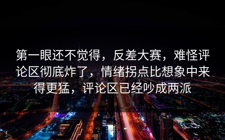 第一眼还不觉得,反差大赛,难怪评论区彻底炸了,情绪拐点比想象中来得更猛,评论区已经吵成两派 第一眼还不觉得,反差大赛,难怪评论区彻底炸了,情绪拐点比想象中来得更猛,评论区已经吵成两派
