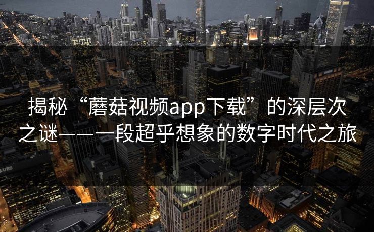 揭秘“蘑菇视频app下载”的深层次之谜——一段超乎想象的数字时代之旅 揭秘“蘑菇视频app下载”的深层次之谜——一段超乎想象的数字时代之旅