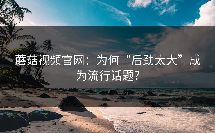 蘑菇视频官网:为何“后劲太大”成为流行话题? 蘑菇视频官网:为何“后劲太大”成为流行话题?