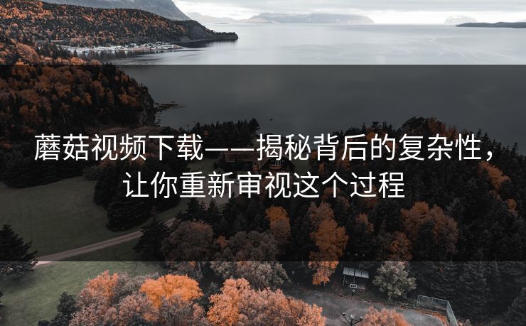 蘑菇视频下载——揭秘背后的复杂性，让你重新审视这个过程